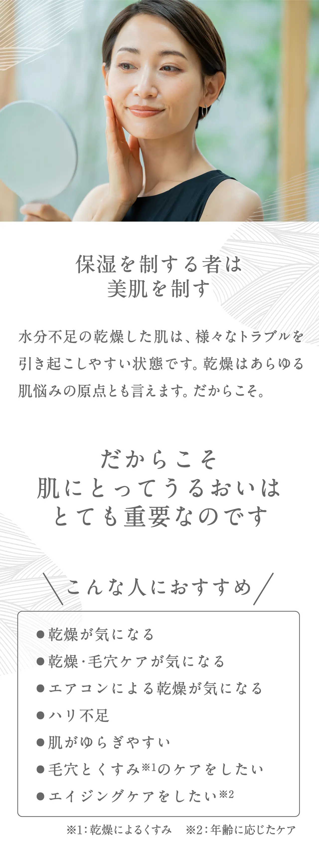 保湿を制する者は美肌を制す水分不足の乾燥した肌は、様々なトラブルを引き起こしやすい状態です。乾燥はあらゆる肌悩みの原点とも言えます。だからこそ。だからこそ肌にとってうるおいはとても重要なのです。こんな人におすすめ●乾燥が気になる●乾燥・毛穴ケアが気になる●エアコンによる乾燥が気になる●ハリ不足●肌がゆらぎやすい●毛穴とくすみ※1のケアをしたい●エイジングケアをしたい※2 ※1乾燥によるくすみ　※2年齢に応じたケア