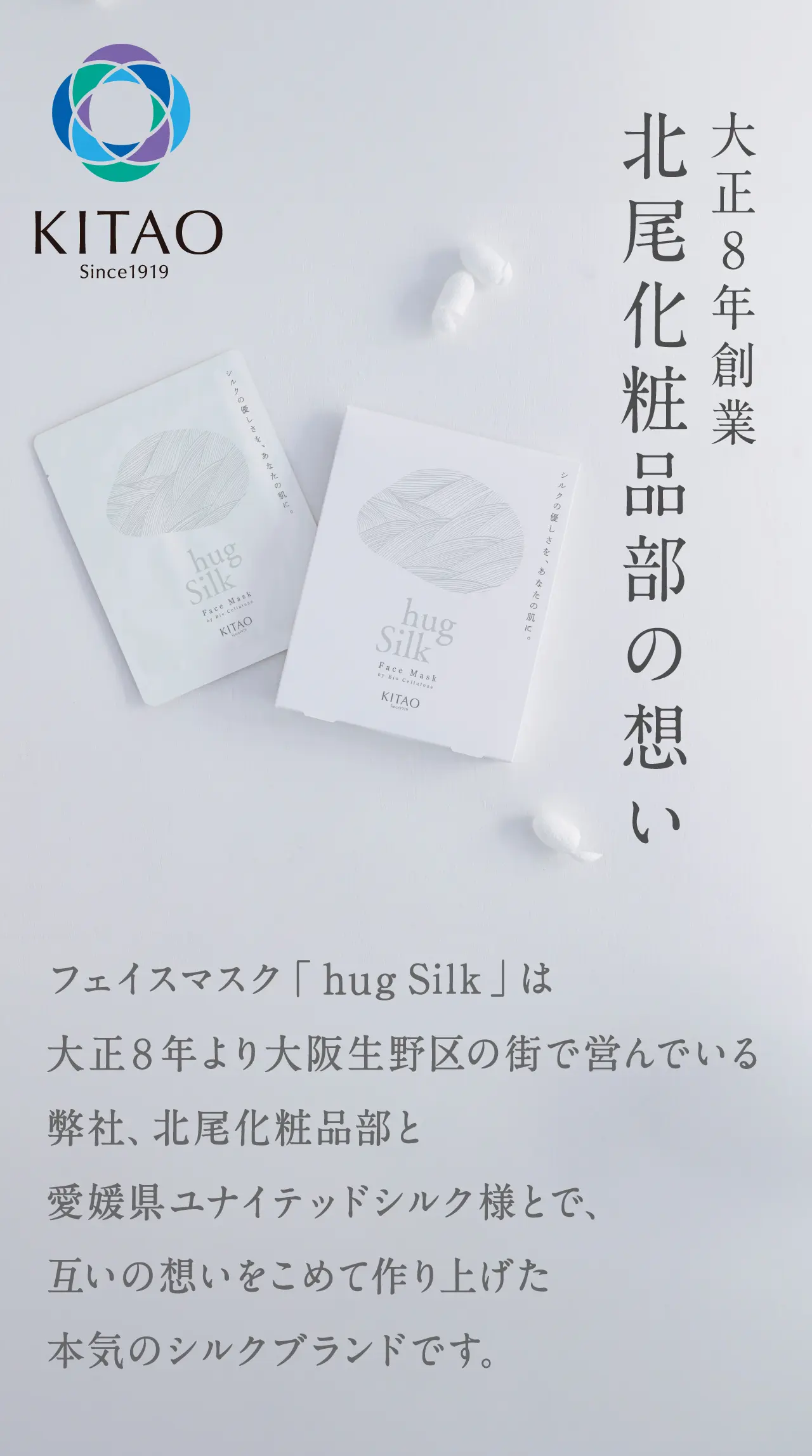 大正8年創業北尾化粧品部の想いフェイスマスク「hugSilk」は大正８年より大阪生野区の街で営んでいる弊社、北尾化粧品部と愛媛県ユナイテッドシルク様とで、互いの想いをこめて作り上げた本気のシルクブランドです。
