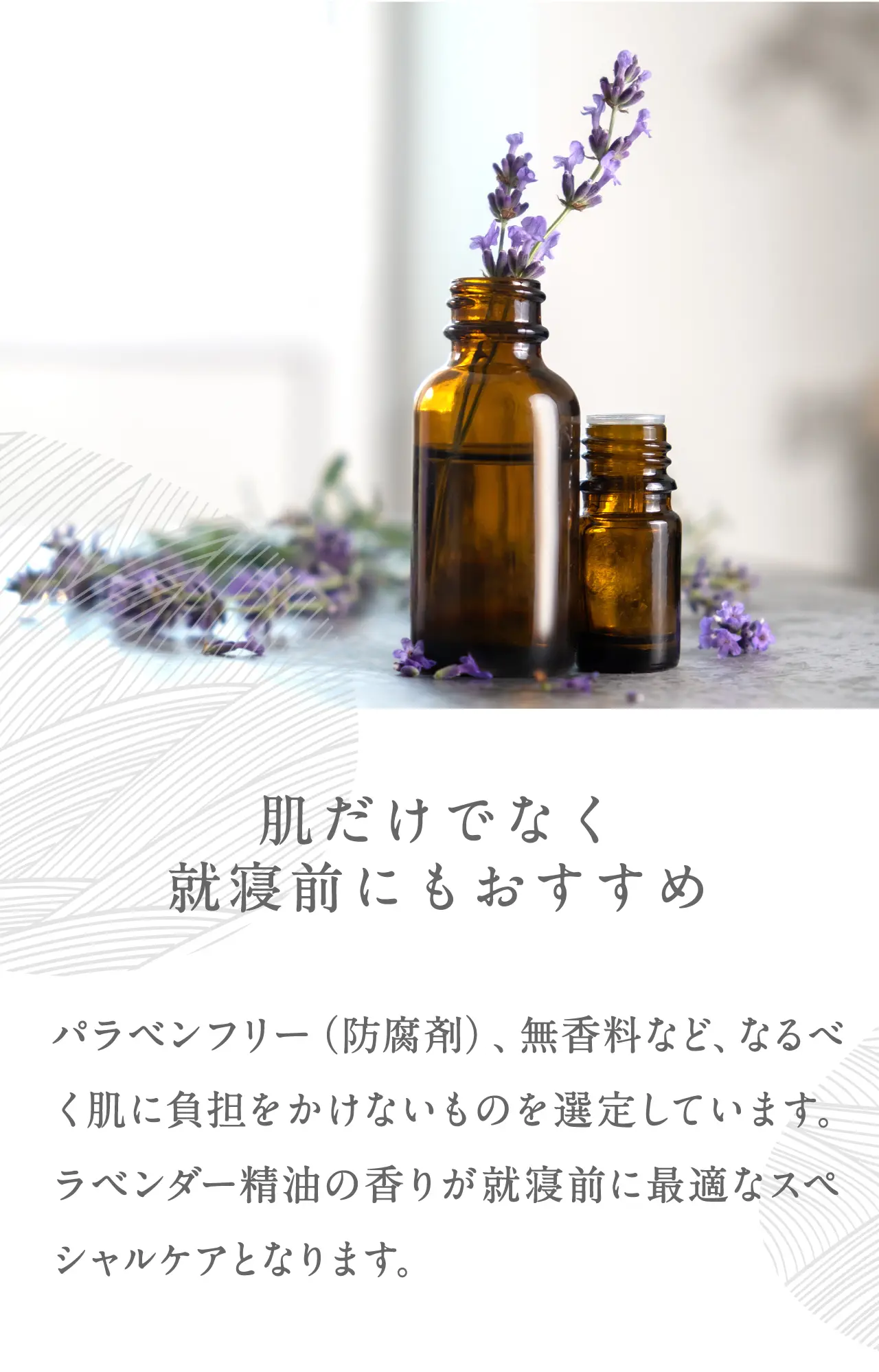 肌だけでなく就寝前にもおすすめ パラベンフリー（防腐剤）、無香料など、なるべく肌に負担をかけないものを選定しています。ラベンダー精油の香りが就寝前に最適なスペシャルケアとなります。