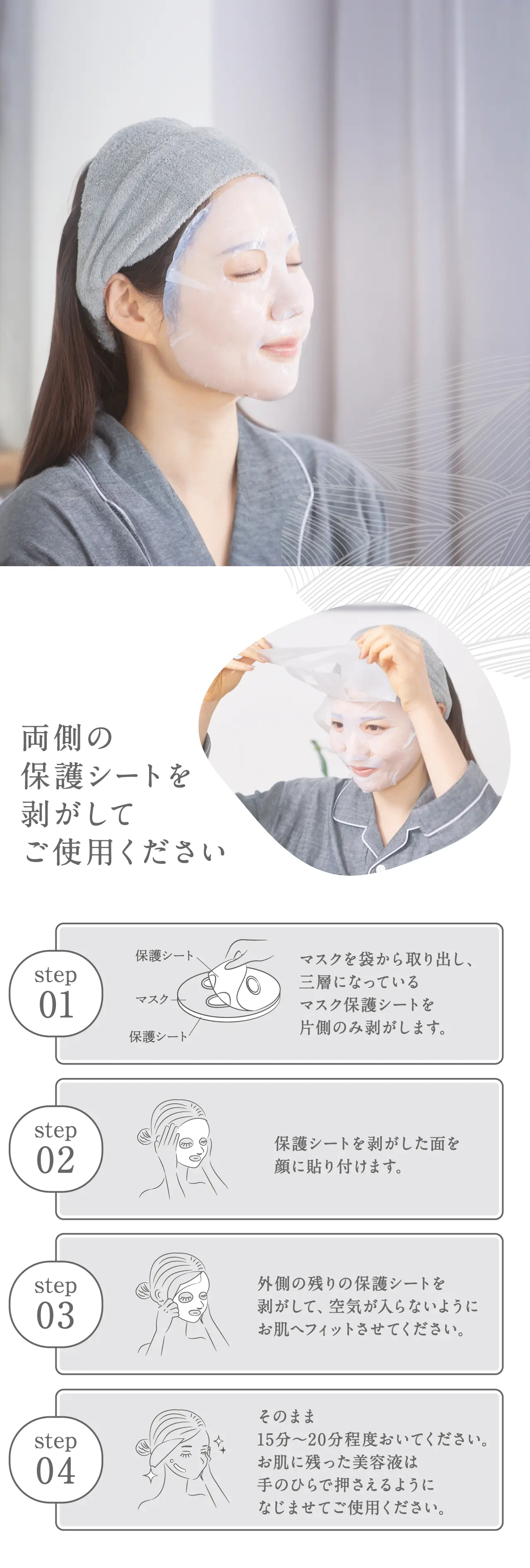 両側の保護シートを剥がしてご使用ください STEP1：マスクを袋から取り出し、三層になっているマスク保護シートを片側のみ剥がします。STEP2：保護シートを剥がした面を顔に貼り付けます。STEP3：外側の残りの保護シートを剥がして、空気が入らないようにお肌へフィットさせてください。STEP4：そのまま15分〜20分程度おいてください。お肌に残った美容液は手のひらで押さえるようになじませてご使用ください。