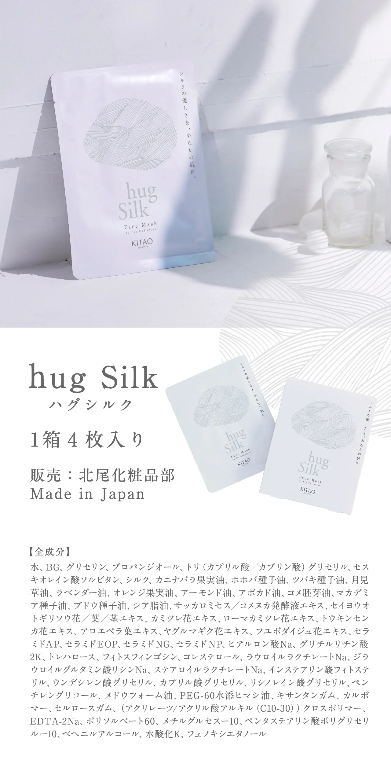 hug Silk 1箱４枚入り 販売：北尾化粧品部 Made in Japan 水、BG、グリセリン、プロパンジオール、トリ（カプリル酸／カプリン酸）グリセリル、セスキオレイン酸ソルビタン、シルク、カニナバラ果実油、ホホバ種子油、ツバキ種子油、月見草油、ラベンダー油、オレンジ果実油、アーモンド油、アボカド油、コメ胚芽油、マカデミア種子油、ブドウ種子油、シア脂油、サッカロミセス／コメヌカ発酵液エキス、セイヨウオトギリソウ花／葉／茎エキス、カミツレ花エキス、ローマカミツレ花エキス、トウキンセンカ花エキス、アロエベラ葉エキス、ヤグルマギク花エキス、フユボダイジュ花エキス、セラミドAP、セラミドEOP、セラミドNG、セラミドNP、ヒアルロン酸Na、グリチルリチン酸2K、トレハロース、フィトスフィンゴシン、コレステロール、ラウロイルラクチレートNa、ジラウロイルグルタミン酸リシンNa、ステアロイルラクチレートNa、インステアリン酸フィトステリル、ウンデシレン酸グリセリル、カプリル酸グリセリル、リシノレイン酸グリセリル、ペンチレングリコール、メドウフォーム油、PEG-60水添ヒマシ油、キサンタンガム、カルボマー、セルロースガム、（アクリレーツ/アクリル酸アルキル（C10-30））クロスポリマー、EDTA-2Na、ポリソルベート60、メチルグルセスー10、ペンタステアリン酸ポリグリセリルー10、ベヘニルアルコール、水酸化K、フェノキシエタノール