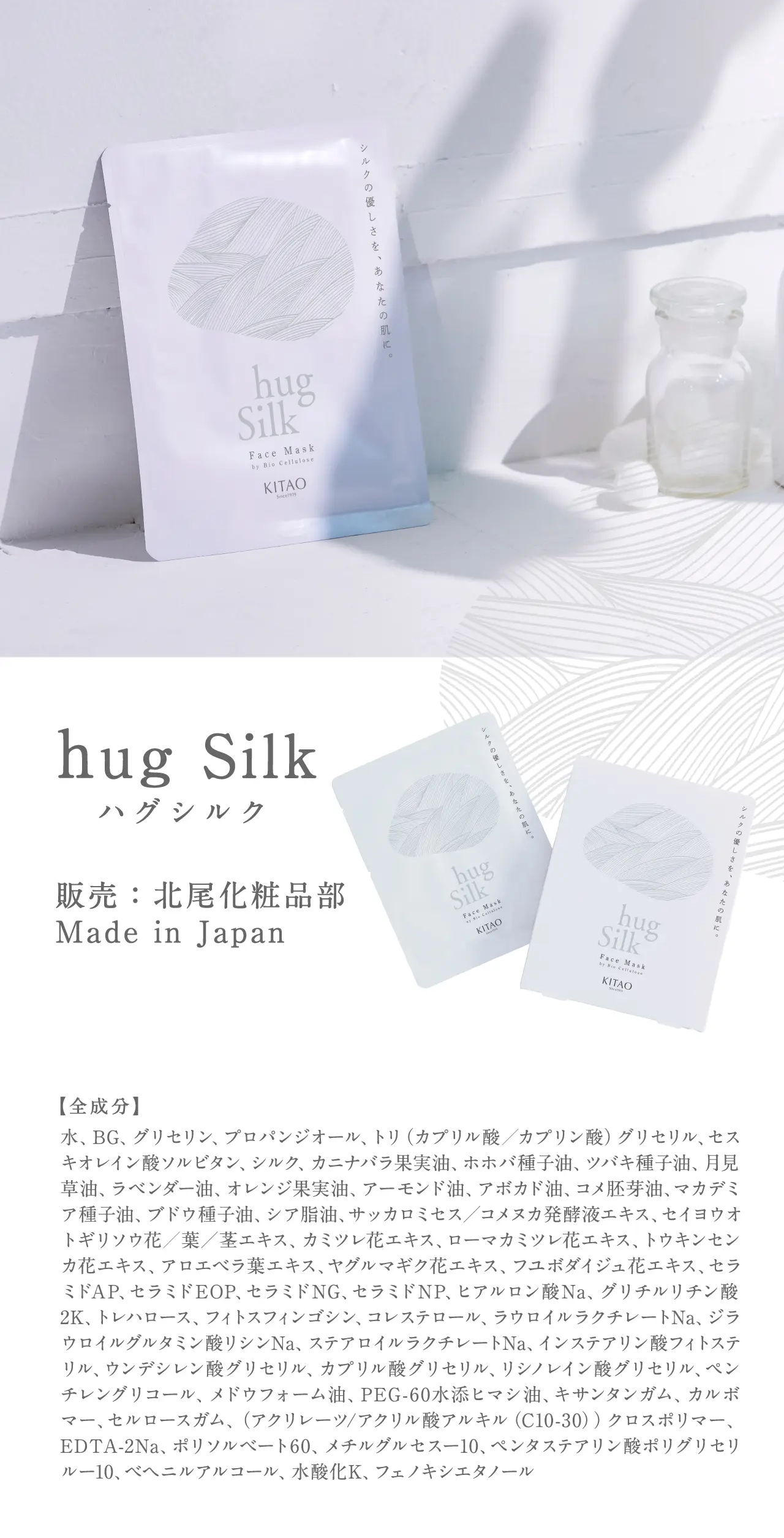 hug Silk 販売：北尾化粧品部 Made in Japan 水、BG、グリセリン、プロパンジオール、トリ（カプリル酸／カプリン酸）グリセリル、セスキオレイン酸ソルビタン、シルク、カニナバラ果実油、ホホバ種子油、ツバキ種子油、月見草油、ラベンダー油、オレンジ果実油、アーモンド油、アボカド油、コメ胚芽油、マカデミア種子油、ブドウ種子油、シア脂油、サッカロミセス／コメヌカ発酵液エキス、セイヨウオトギリソウ花／葉／茎エキス、カミツレ花エキス、ローマカミツレ花エキス、トウキンセンカ花エキス、アロエベラ葉エキス、ヤグルマギク花エキス、フユボダイジュ花エキス、セラミドAP、セラミドEOP、セラミドNG、セラミドNP、ヒアルロン酸Na、グリチルリチン酸2K、トレハロース、フィトスフィンゴシン、コレステロール、ラウロイルラクチレートNa、ジラウロイルグルタミン酸リシンNa、ステアロイルラクチレートNa、インステアリン酸フィトステリル、ウンデシレン酸グリセリル、カプリル酸グリセリル、リシノレイン酸グリセリル、ペンチレングリコール、メドウフォーム油、PEG-60水添ヒマシ油、キサンタンガム、カルボマー、セルロースガム、（アクリレーツ/アクリル酸アルキル（C10-30））クロスポリマー、EDTA-2Na、ポリソルベート60、メチルグルセスー10、ペンタステアリン酸ポリグリセリルー10、ベヘニルアルコール、水酸化K、フェノキシエタノール