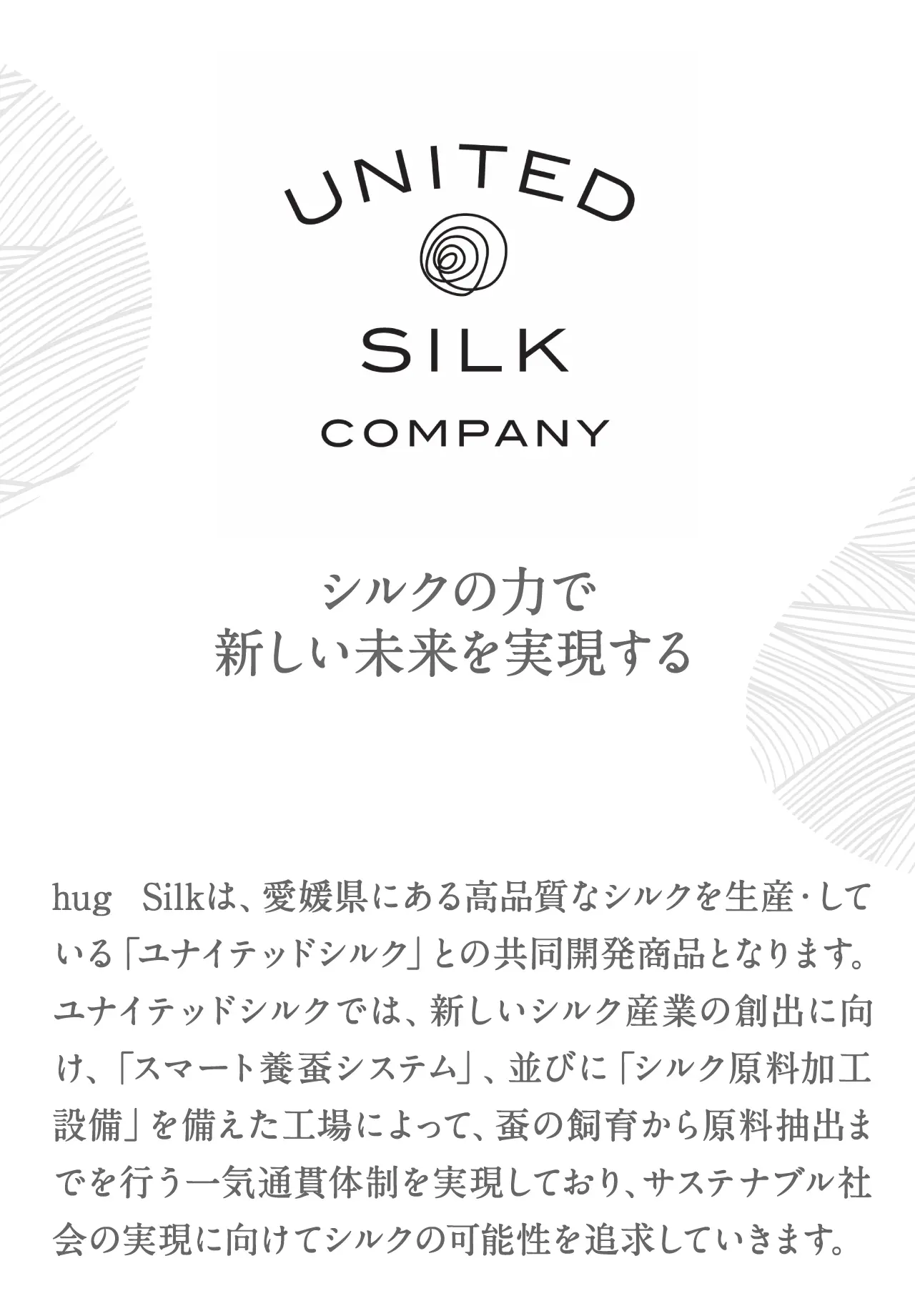 シルクの力で新しい未来を実現するhug Silkは、愛媛県にある高品質なシルクを生産している「ユナイテッドシルク」との共同開発商品となります。ユナイテッドシルクでは、新しいシルク産業の創出に向け、「スマート養蚕システム」、並びに「シルク原料加工設備」を備えた工場によって、蚕の飼育から原料抽出までを行う一気通貫体制を実現しており、サステナブル社会の実現に向けてシルクの可能性を追求していきます。