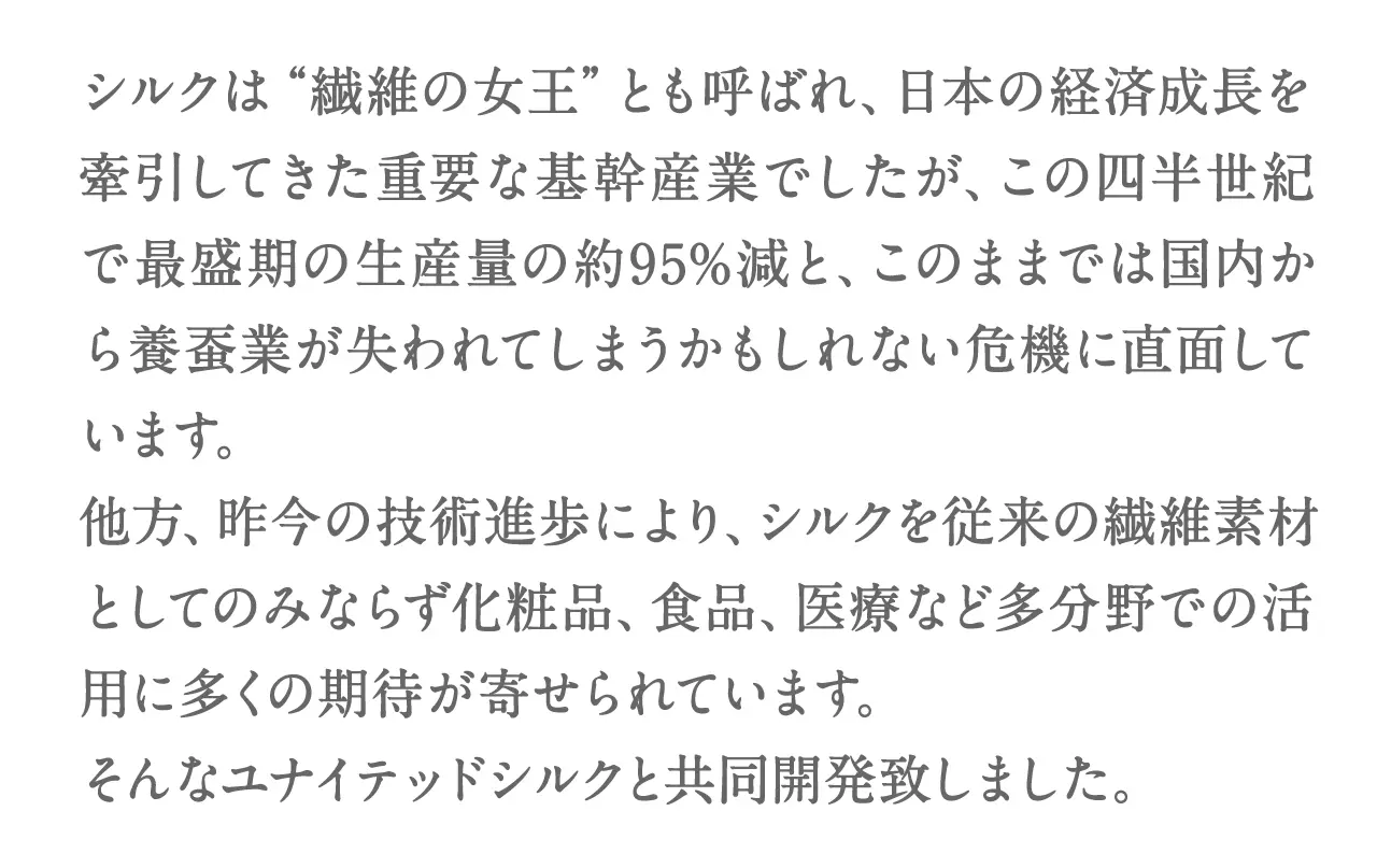 シルクは“繊維の女王”とも呼ばれ、日本の経済成長を牽引してきた重要な基幹産業でしたが、この四半世紀で最盛期の生産量の約95%減と、このままでは国内から養蚕業が失われてしまうかもしれない危機に直面しています。他方、昨今の技術進歩により、シルクを従来の繊維素材としてのみならず化粧品、食品、医療など多分野での活用に多くの期待が寄せられています。そんなユナイテッドシルクと共同開発致しました。
